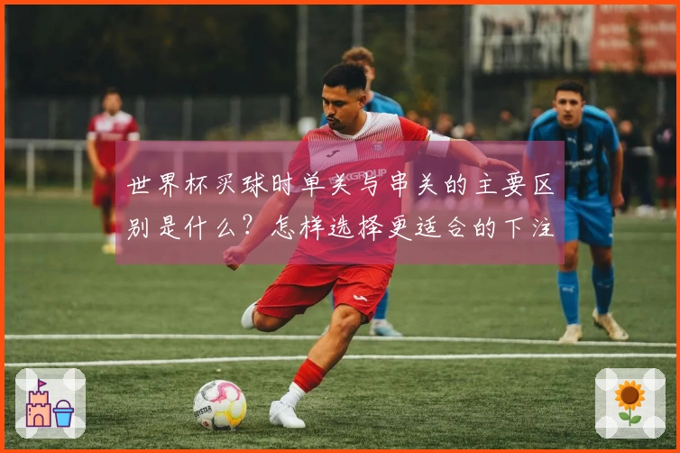 世界杯买球时单关与串关的主要区别是什么？怎样选择更适合的下注方式？