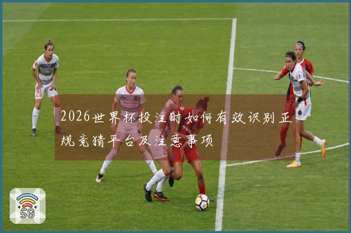 2026世界杯投注时如何有效识别正规竞猜平台及注意事项