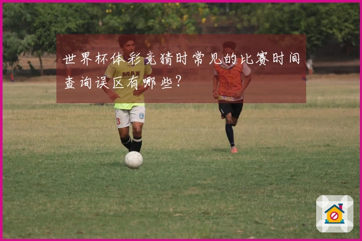 世界杯体彩竞猜时常见的比赛时间查询误区有哪些？