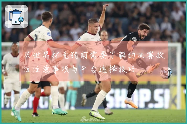 买世界杯竞猜前需要了解的决赛投注注意事项与平台选择技巧