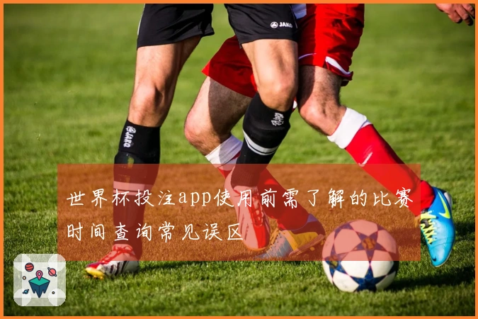 世界杯投注app使用前需了解的比赛时间查询常见误区