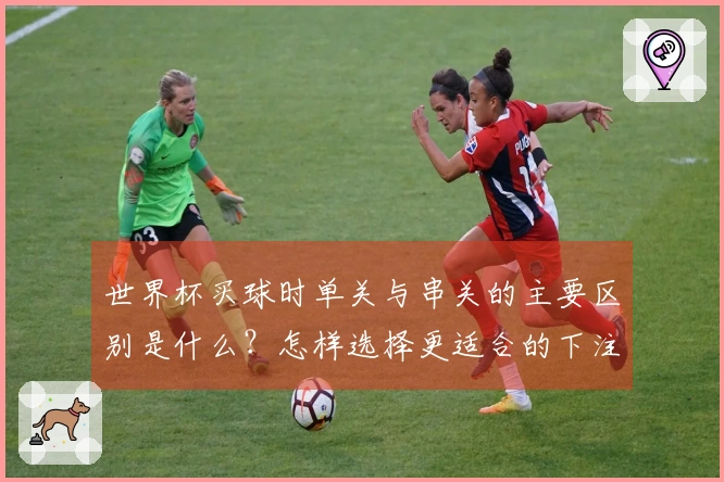 世界杯买球时单关与串关的主要区别是什么？怎样选择更适合的下注方式？